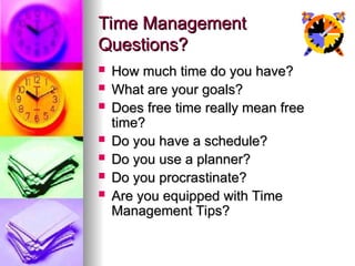 Time Management
Time Management
Questions?
Questions?
? How much time do you have?
How much time do you have?
? What are your goals?
What are your goals?
? Does free time really mean free
Does free time really mean free
time?
time?
? Do you have a schedule?
Do you have a schedule?
? Do you use a planner?
Do you use a planner?
? Do you procrastinate?
Do you procrastinate?
? Are you equipped with Time
Are you equipped with Time
Management Tips?
Management Tips?
 