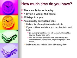 How much time do you have?
How much time do you have?
? There are 24 hours in a day.
There are 24 hours in a day.
? 7 days in a week ( 168 hours).
7 days in a week ( 168 hours).
? 365 days in a year.
365 days in a year.
? An extra day during leap year.
An extra day during leap year.
? Make a list of everything you have to do.
Make a list of everything you have to do.
? Figure out how much time you can devote to each
Figure out how much time you can devote to each
task.
task.
? By analyzing your time, you will know what time of the
By analyzing your time, you will know what time of the
day you do your best work.
day you do your best work.
? You will discover how much time your wasting with
You will discover how much time your wasting with
telephone calls, interruptions, or just hanging out with
telephone calls, interruptions, or just hanging out with
friends.
friends.
? Make sure you include class and study time.
Make sure you include class and study time.
 