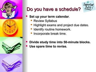 Do you have a schedule?
Do you have a schedule?
? Set up your term calendar
Set up your term calendar.
.
? Review Syllabus
Review Syllabus
? Highlight exams and project due dates.
Highlight exams and project due dates.
? Identify routine homework.
Identify routine homework.
? Incorporate break time.
Incorporate break time.
? Divide study time into 50-minute blocks.
Divide study time into 50-minute blocks.
? Use spare time to revise.
Use spare time to revise.
 