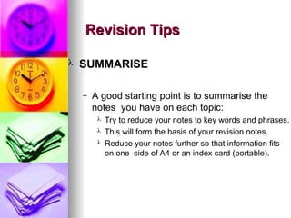 Revision Tips
Revision Tips
? SUMMARISE
C A good starting point is to summarise the
notes you have on each topic:
? Try to reduce your notes to key words and phrases.
? This will form the basis of your revision notes.
? Reduce your notes further so that information fits
on one side of A4 or an index card (portable).
 