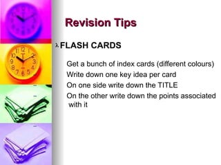 ? FLASH CARDS
C
C
C
C
C
Get a bunch of index cards (different colours)
Write down one key idea per card
On one side write down the TITLE
On the other write down the points associated
with it
Revision Tips
Revision Tips
 