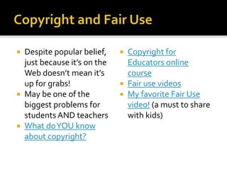  Despite popular belief,
just because it’s on the
Web doesn’t mean it’s
up for grabs!
 May be one of the
biggest problems for
students AND teachers
 What doYOU know
about copyright?
 Copyright for
Educators online
course
 Fair use videos
 My favorite Fair Use
video! (a must to share
with kids)
 