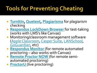  TurnItIn, Quetext, Plagiarisma for plagiarism
checking
 Respondus LockDown Browser for test-taking
(works with LMS’s like Canvas)
 Monitoring/classroom management software
(AppleClassroom, Casper Suite, LANSchool,
GoGuardian, etc)
 Respondus Monitor (for remote automated
proctoring – also works with Canvas)
 Remote Proctor NOW (for remote semi-
automated proctoring)
 ProctorU (live proctoring)
 