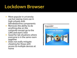  More popular in university
use but seeing more use in
high schools with
blended/online components
 Removes the ability to do
anything else on the
computer except go to the
LMS and start a test
 Good for lab situations where
everyone is in the same room
together
 Does not really mitigate
cheating for those with
access to multiple devices at
home
 