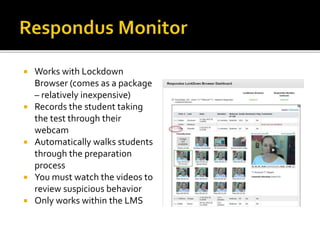  Works with Lockdown
Browser (comes as a package
– relatively inexpensive)
 Records the student taking
the test through their
webcam
 Automatically walks students
through the preparation
process
 You must watch the videos to
review suspicious behavior
 Only works within the LMS
 