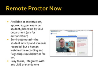  Available at an extra cost,
approx. $15 per exam per
student, picked up by your
department (ask for
authorization)
 Semi-automated – the
student activity and screen is
recorded, but a human
watches the recording and
flags suspicious behavior for
you
 Easy to use, integrates with
any LMS or standalone
 