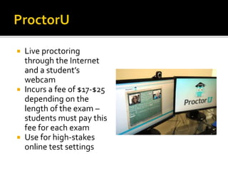  Live proctoring
through the Internet
and a student’s
webcam
 Incurs a fee of $17-$25
depending on the
length of the exam –
students must pay this
fee for each exam
 Use for high-stakes
online test settings
 