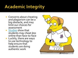  Concerns about cheating
and plagiarism can be a
big obstacle, and may
limit our choices for
assessment
 Studies show that
students may cheat less
online than face-to-face
 Luckily, there are ways
to use technology to
help ensure that
students are doing
authentic work
 