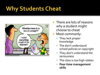  There are lots of reasons
why a student might
choose to cheat
 Most commonly:
 They lack proper
knowledge
 The don’t understand
school policies or copyright
 They don’t understand the
seriousness
 The class is too high-stakes
 Poor time management
skills
 