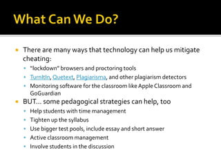  There are many ways that technology can help us mitigate
cheating:
 “lockdown” browsers and proctoring tools
 TurnItIn, Quetext, Plagiarisma, and other plagiarism detectors
 Monitoring software for the classroom likeApple Classroom and
GoGuardian
 BUT… some pedagogical strategies can help, too
 Help students with time management
 Tighten up the syllabus
 Use bigger test pools, include essay and short answer
 Active classroom management
 Involve students in the discussion
 