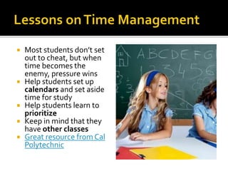  Most students don’t set
out to cheat, but when
time becomes the
enemy, pressure wins
 Help students set up
calendars and set aside
time for study
 Help students learn to
prioritize
 Keep in mind that they
have other classes
 Great resource from Cal
Polytechnic
 