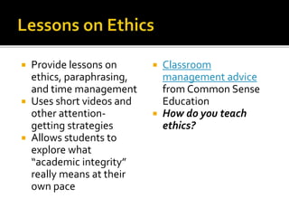 Provide lessons on
ethics, paraphrasing,
and time management
 Uses short videos and
other attention-
getting strategies
 Allows students to
explore what
“academic integrity”
really means at their
own pace
 Classroom
management advice
from Common Sense
Education
 How do you teach
ethics?
 