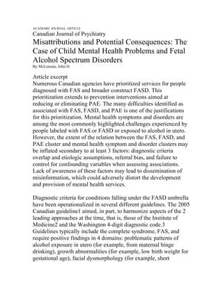 ACADEMIC JOURNAL ARTICLE
Canadian Journal of Psychiatry
Misattributions and Potential Consequences: The
Case of Child Mental Health Problems and Fetal
Alcohol Spectrum Disorders
By McLennan, John D.
Article excerpt
Numerous Canadian agencies have prioritized services for people
diagnosed with FAS and broader construct FASD. This
prioritization extends to prevention interventions aimed at
reducing or eliminating PAE. The many difficulties identified as
associated with FAS, FASD, and PAE is one of the justifications
for this prioritization. Mental health symptoms and disorders are
among the most commonly highlighted challenges experienced by
people labeled with FAS or FASD or exposed to alcohol in utero.
However, the extent of the relation between the FAS, FASD, and
PAE cluster and mental health symptom and disorder clusters may
be inflated secondary to at least 3 factors: diagnostic criteria
overlap and etiologic assumptions, referral bias, and failure to
control for confounding variables when assessing associations.
Lack of awareness of these factors may lead to dissemination of
misinformation, which could adversely distort the development
and provision of mental health services.
Diagnostic criteria for conditions falling under the FASD umbrella
have been operationalized in several different guidelines. The 2005
Canadian guideline1 aimed, in part, to harmonize aspects of the 2
leading approaches at the time, that is, those of the Institute of
Medicine2 and the Washington 4-digit diagnostic code.3
Guidelines typically include the complete syndrome, FAS, and
require positive findings in 4 domains: problematic patterns of
alcohol exposure in utero (for example, from maternal binge
drinking), growth abnormalities (for example, low birth weight for
gestational age), facial dysmorphology (for example, short
 