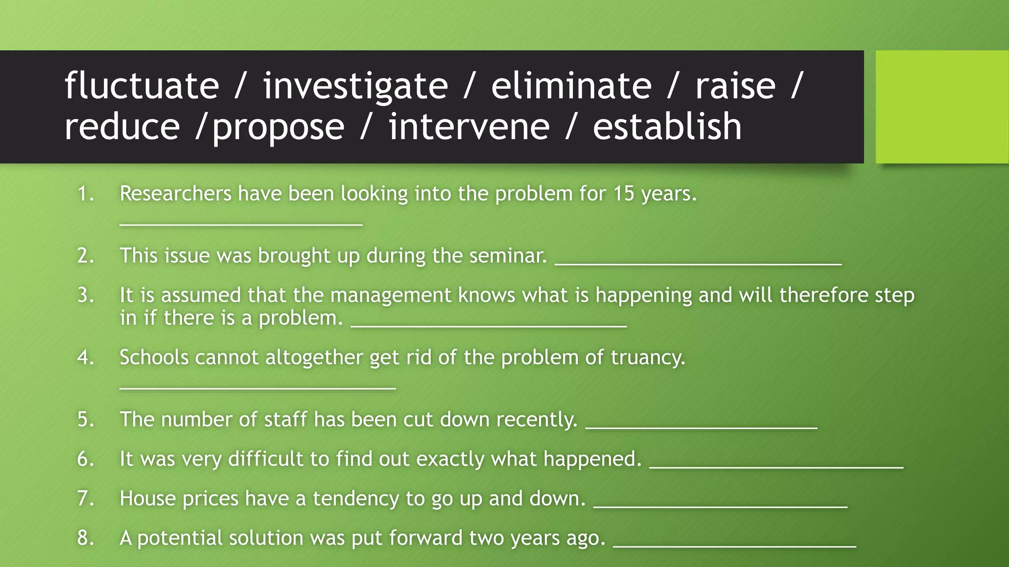 fluctuate / investigate / eliminate / raise /
reduce /propose / intervene / establish
1. Researchers have been looking into the problem for 15 years.
______________________
2. This issue was brought up during the seminar. __________________________
3. It is assumed that the management knows what is happening and will therefore step
in if there is a problem. _________________________
4. Schools cannot altogether get rid of the problem of truancy.
_________________________
5. The number of staff has been cut down recently. _____________________
6. It was very difficult to find out exactly what happened. _______________________
7. House prices have a tendency to go up and down. _______________________
8. A potential solution was put forward two years ago. ______________________
 