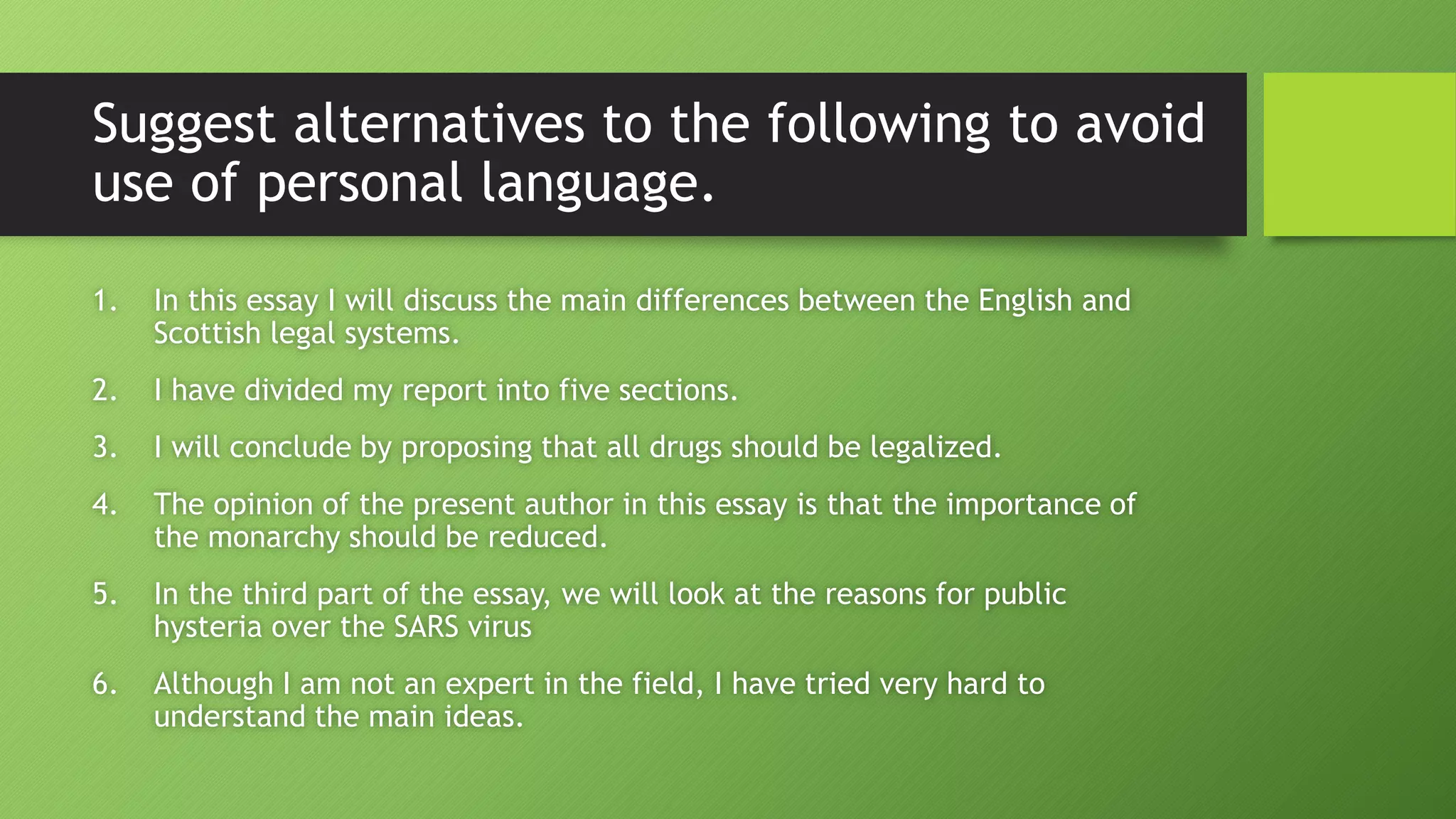 Suggest alternatives to the following to avoid
use of personal language.
1. In this essay I will discuss the main differences between the English and
Scottish legal systems.
2. I have divided my report into five sections.
3. I will conclude by proposing that all drugs should be legalized.
4. The opinion of the present author in this essay is that the importance of
the monarchy should be reduced.
5. In the third part of the essay, we will look at the reasons for public
hysteria over the SARS virus
6. Although I am not an expert in the field, I have tried very hard to
understand the main ideas.
 