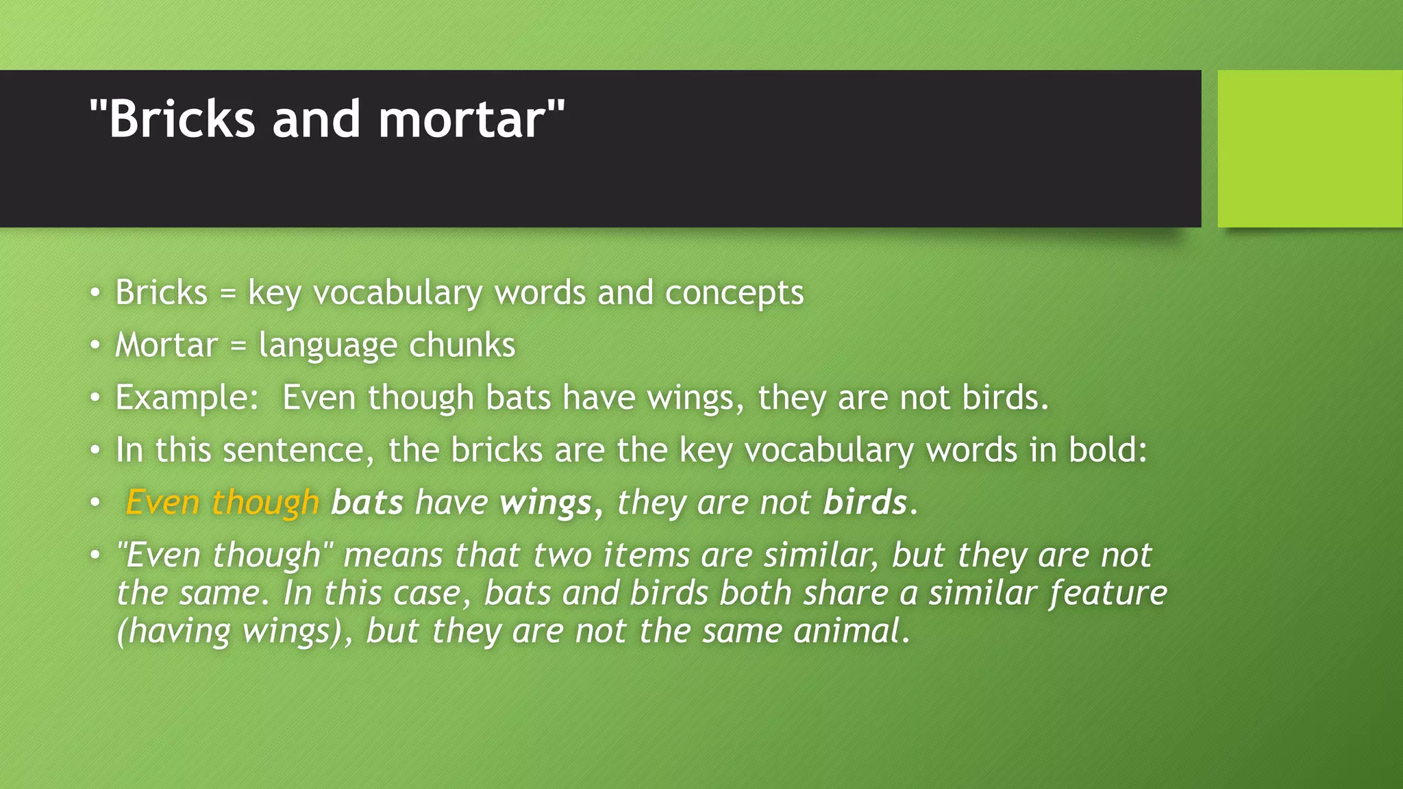"Bricks and mortar"
• Bricks = key vocabulary words and concepts
• Mortar = language chunks
• Example: Even though bats have wings, they are not birds.
• In this sentence, the bricks are the key vocabulary words in bold:
• Even though bats have wings, they are not birds.
• "Even though" means that two items are similar, but they are not
the same. In this case, bats and birds both share a similar feature
(having wings), but they are not the same animal.
 