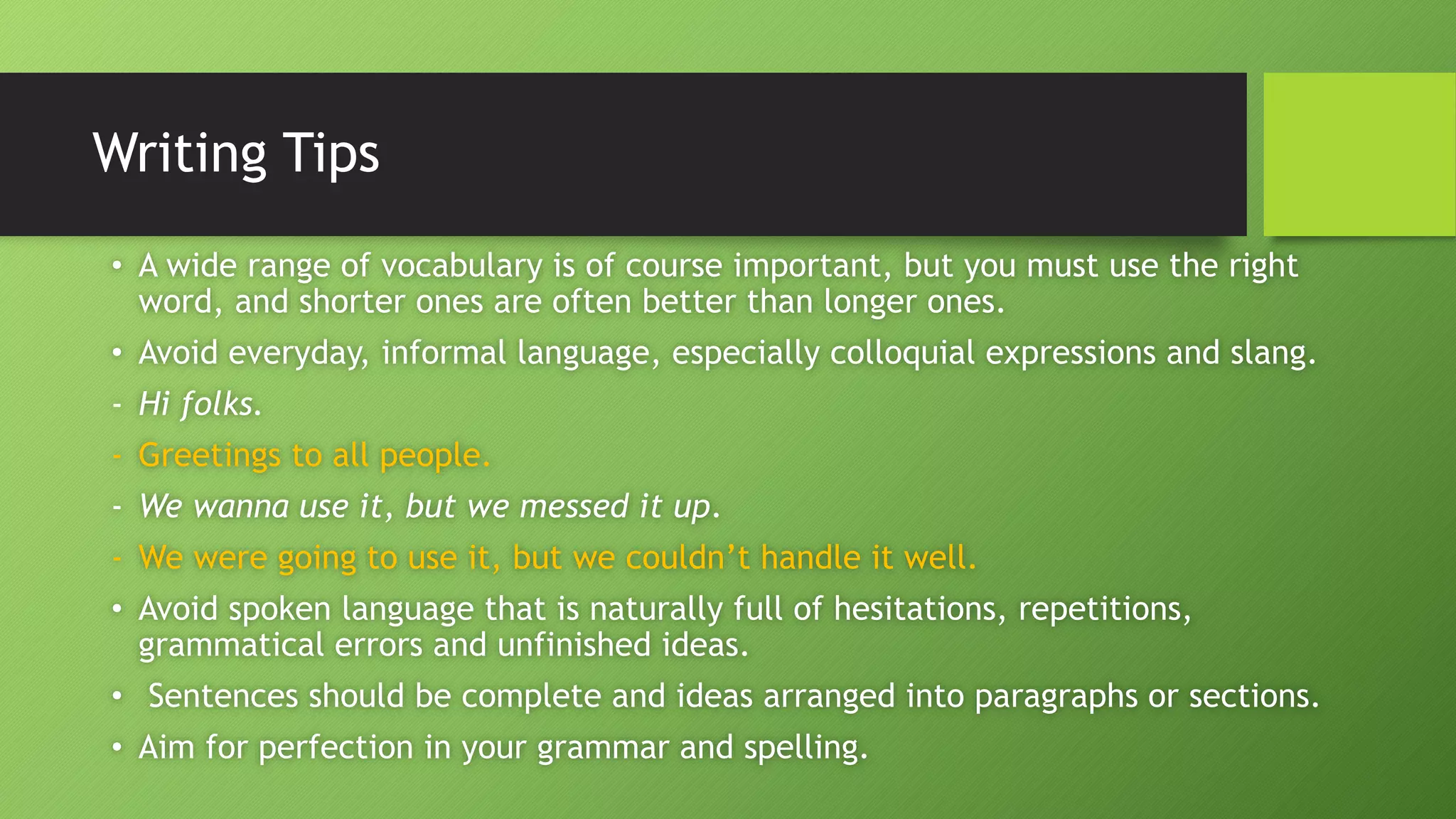 Writing Tips
• A wide range of vocabulary is of course important, but you must use the right
word, and shorter ones are often better than longer ones.
• Avoid everyday, informal language, especially colloquial expressions and slang.
- Hi folks.
- Greetings to all people.
- We wanna use it, but we messed it up.
- We were going to use it, but we couldn’t handle it well.
• Avoid spoken language that is naturally full of hesitations, repetitions,
grammatical errors and unfinished ideas.
• Sentences should be complete and ideas arranged into paragraphs or sections.
• Aim for perfection in your grammar and spelling.
 