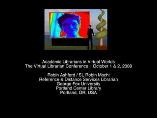 Academic Librarians in Virtual Worlds The Virtual Librarian Conference – October 1 & 2, 2008 Robin Ashford / SL Robin Mochi Reference & Distance Services Librarian George Fox University Portland Center Library Portland, OR, USA 