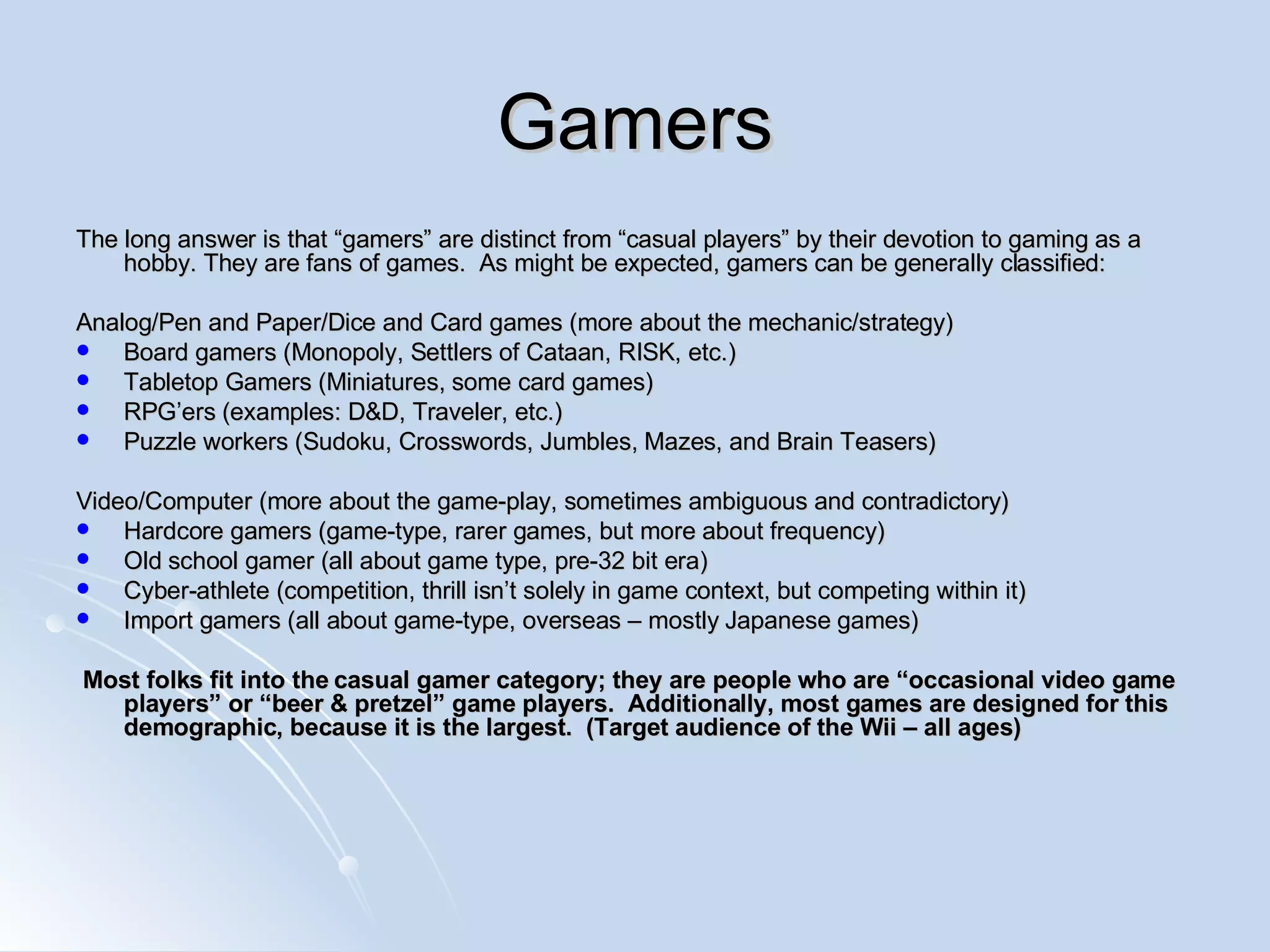Gamers The long answer is that “gamers” are distinct from “casual players” by their devotion to gaming as a hobby. They are fans of games.  As might be expected, gamers can be generally classified: Analog/Pen and Paper/Dice and Card games (more about the mechanic/strategy) Board gamers (Monopoly, Settlers of Cataan, RISK, etc.) Tabletop Gamers (Miniatures, some card games) RPG’ers (examples: D&D, Traveler, etc.) Puzzle workers (Sudoku, Crosswords, Jumbles, Mazes, and Brain Teasers) Video/Computer (more about the game-play, sometimes ambiguous and contradictory) Hardcore gamers (game-type, rarer games, but more about frequency) Old school gamer (all about game type, pre-32 bit era) Cyber-athlete (competition, thrill isn’t solely in game context, but competing within it) Import gamers (all about game-type, overseas – mostly Japanese games) Most folks fit into the casual gamer category; they are people who are “occasional video game players” or “beer & pretzel” game players.  Additionally, most games are designed for this demographic, because it is the largest.  (Target audience of the Wii – all ages) 