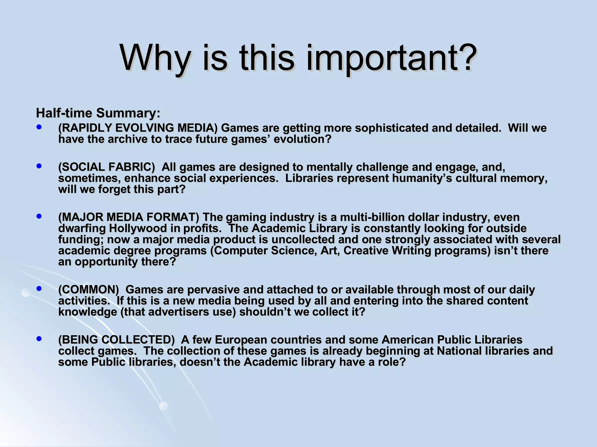 Why is this important? Half-time Summary: (RAPIDLY EVOLVING MEDIA) Games are getting more sophisticated and detailed.  Will we have the archive to trace future games’ evolution? (SOCIAL FABRIC)  All games are designed to mentally challenge and engage, and, sometimes, enhance social experiences.  Libraries represent humanity’s cultural memory, will we forget this part? (MAJOR MEDIA FORMAT) The gaming industry is a multi-billion dollar industry, even dwarfing Hollywood in profits.  The Academic Library is constantly looking for outside funding; now a major media product is uncollected and one strongly associated with several academic degree programs (Computer Science, Art, Creative Writing programs) isn’t there an opportunity there? (COMMON)  Games are pervasive and attached to or available through most of our daily activities.  If this is a new media being used by all and entering into the shared content knowledge (that advertisers use) shouldn’t we collect it? (BEING COLLECTED)  A few European countries and some American Public Libraries collect games.  The collection of these games is already beginning at National libraries and some Public libraries, doesn’t the Academic library have a role? 