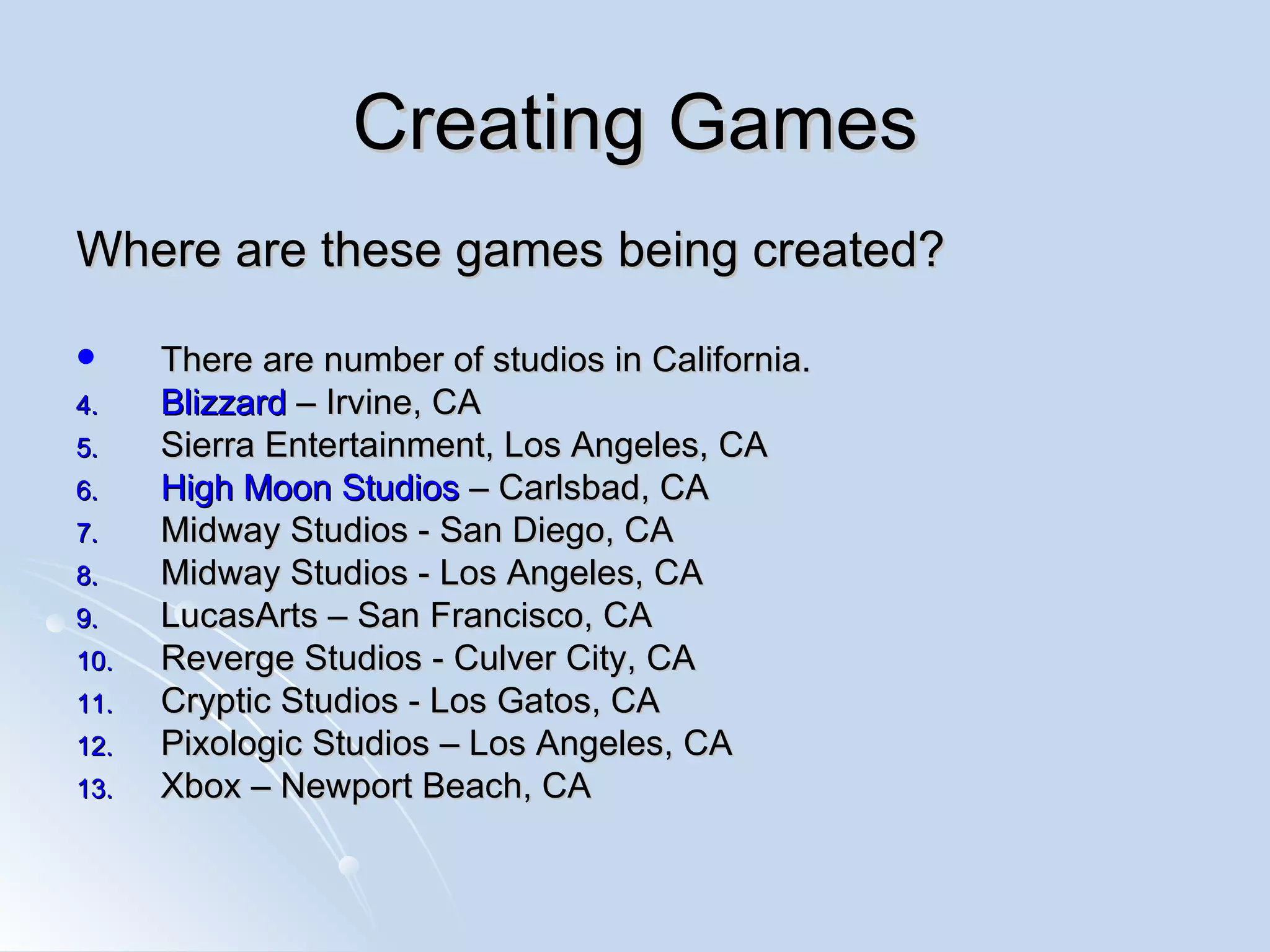 Creating Games Where are these games being created? There are number of studios in California.  Blizzard  – Irvine, CA Sierra Entertainment, Los Angeles, CA High Moon Studios  – Carlsbad, CA  Midway Studios - San Diego, CA  Midway Studios - Los Angeles, CA LucasArts – San Francisco, CA  Reverge Studios - Culver City, CA  Cryptic Studios - Los Gatos, CA Pixologic Studios – Los Angeles, CA Xbox – Newport Beach, CA 