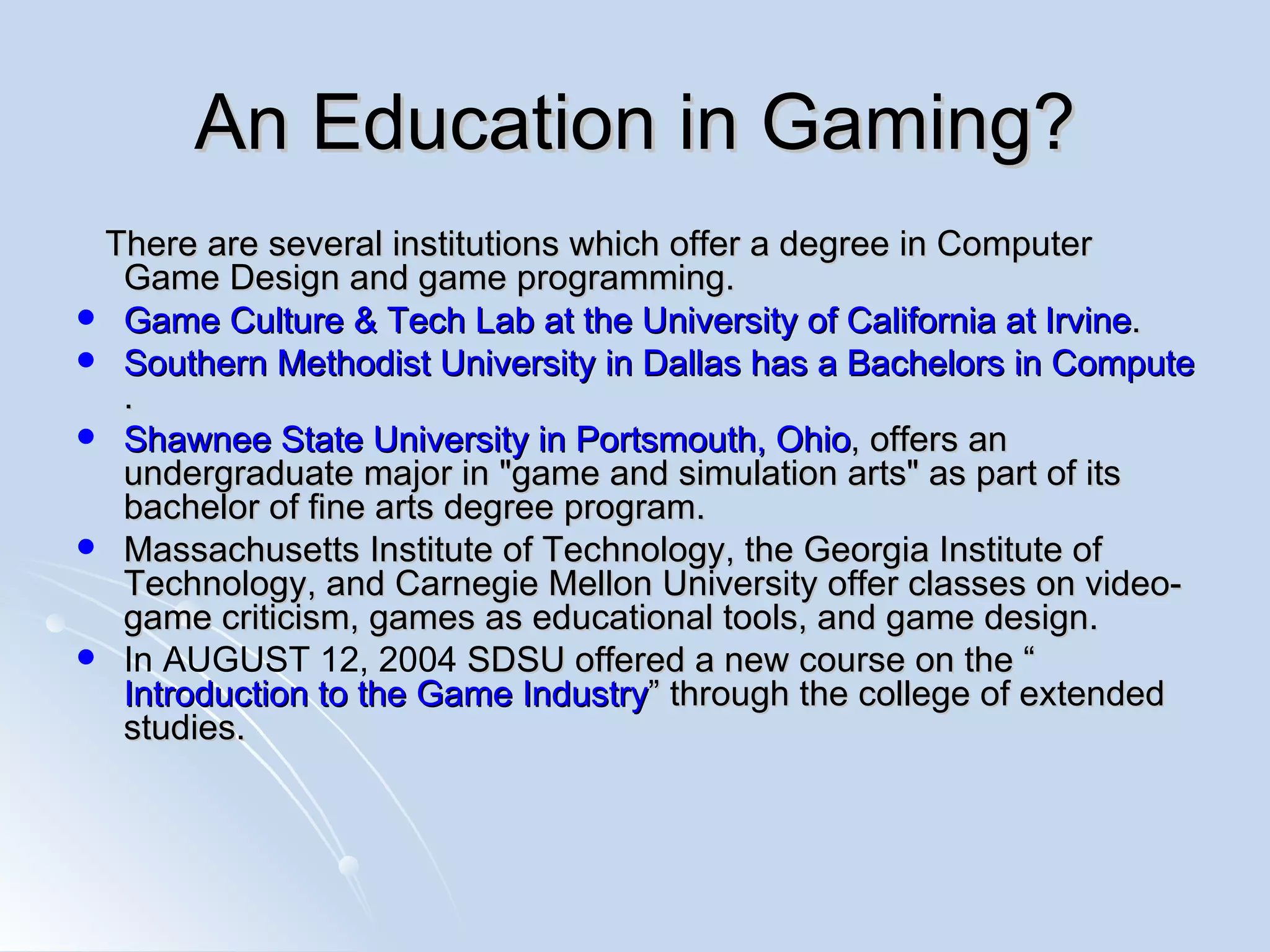 An Education in Gaming? There are several institutions which offer a degree in Computer Game Design and game programming. Game Culture & Tech Lab at the University of California at Irvine .  Southern Methodist University in Dallas has a Bachelors in Computer Science with a Game track .  Shawnee State University in Portsmouth, Ohio , offers an undergraduate major in &quot;game and simulation arts&quot; as part of its bachelor of fine arts degree program. Massachusetts Institute of Technology, the Georgia Institute of Technology, and Carnegie Mellon University offer classes on video-game criticism, games as educational tools, and game design.  In AUGUST 12, 2004  SDSU offered a new course on the “ Introduction to the Game Industry ” through the college of extended studies. 