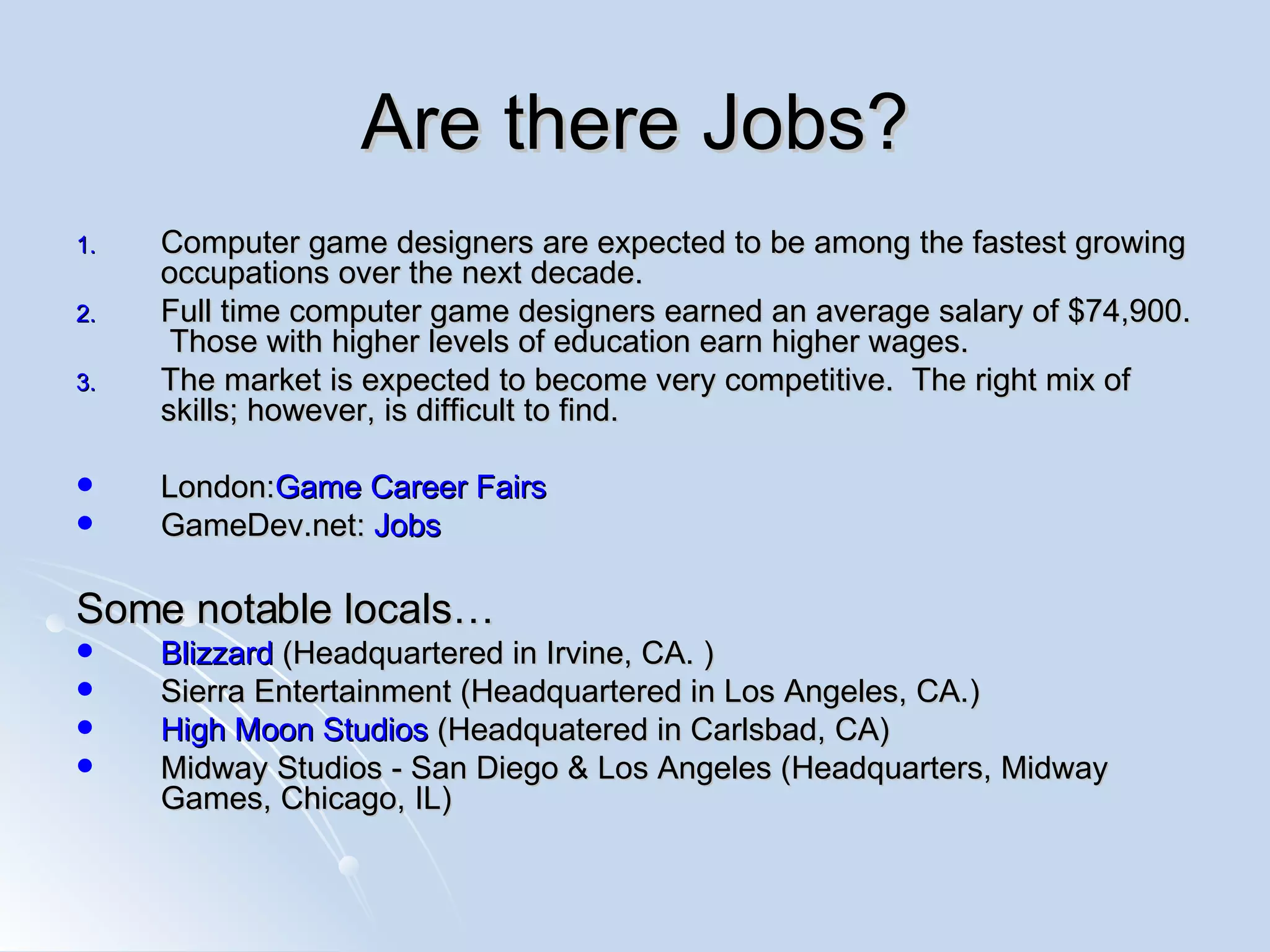 Are there Jobs? Computer game designers are expected to be among the fastest growing occupations over the next decade.  Full time computer game designers earned an average salary of $74,900.  Those with higher levels of education earn higher wages.  The market is expected to become very competitive.  The right mix of skills; however, is difficult to find. London: Game  Career Fairs GameDev.net:  Jobs Some notable locals… Blizzard  (Headquartered in Irvine, CA. )  Sierra Entertainment (Headquartered in Los Angeles, CA.) High Moon Studios  (Headquatered in Carlsbad, CA) Midway Studios - San Diego & Los Angeles (Headquarters, Midway Games, Chicago, IL) 