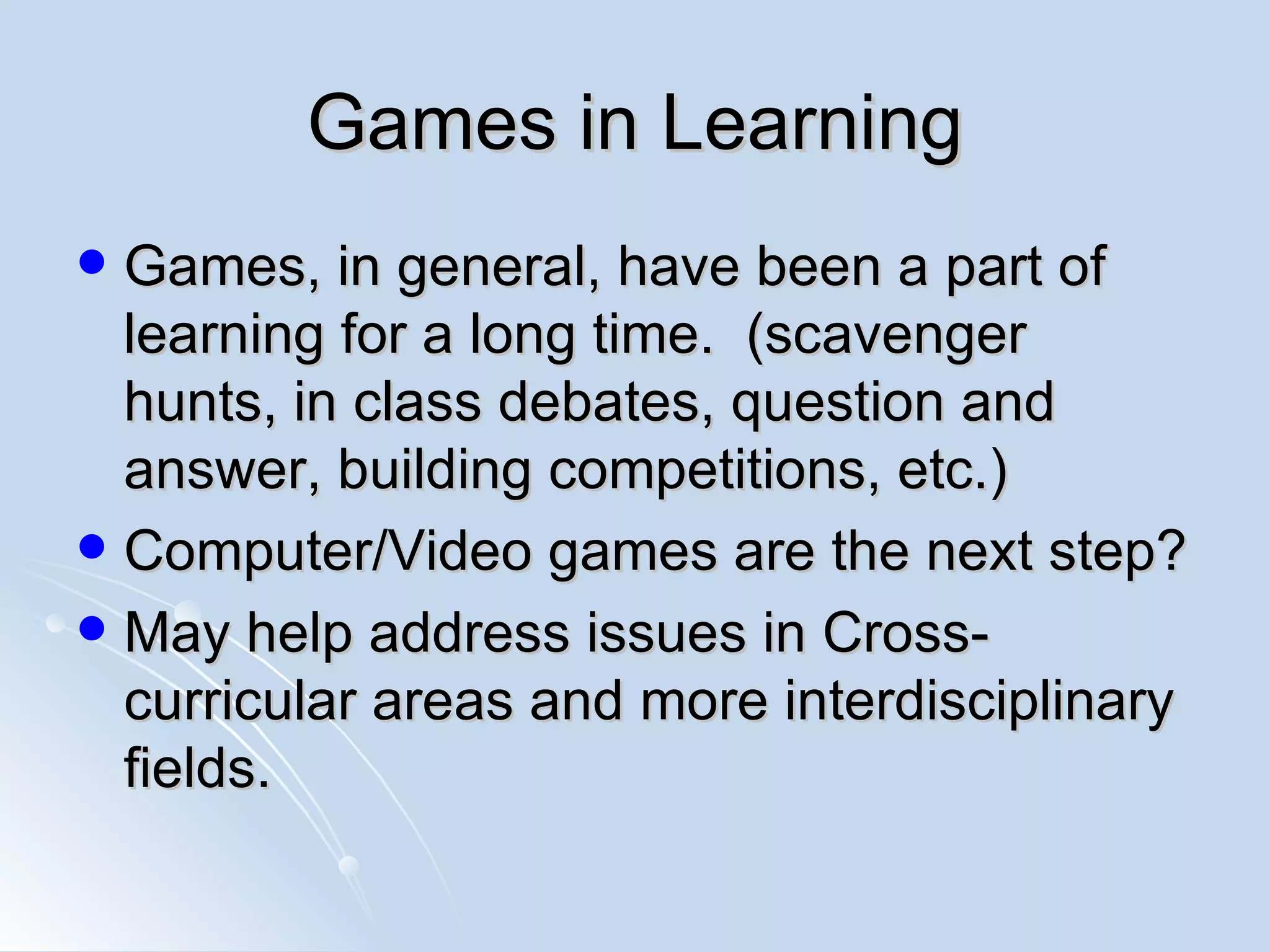 Games in Learning Games, in general, have been a part of learning for a long time.  (scavenger hunts, in class debates, question and answer, building competitions, etc.) Computer/Video games are the next step? May help address issues in Cross-curricular areas and more interdisciplinary fields. 