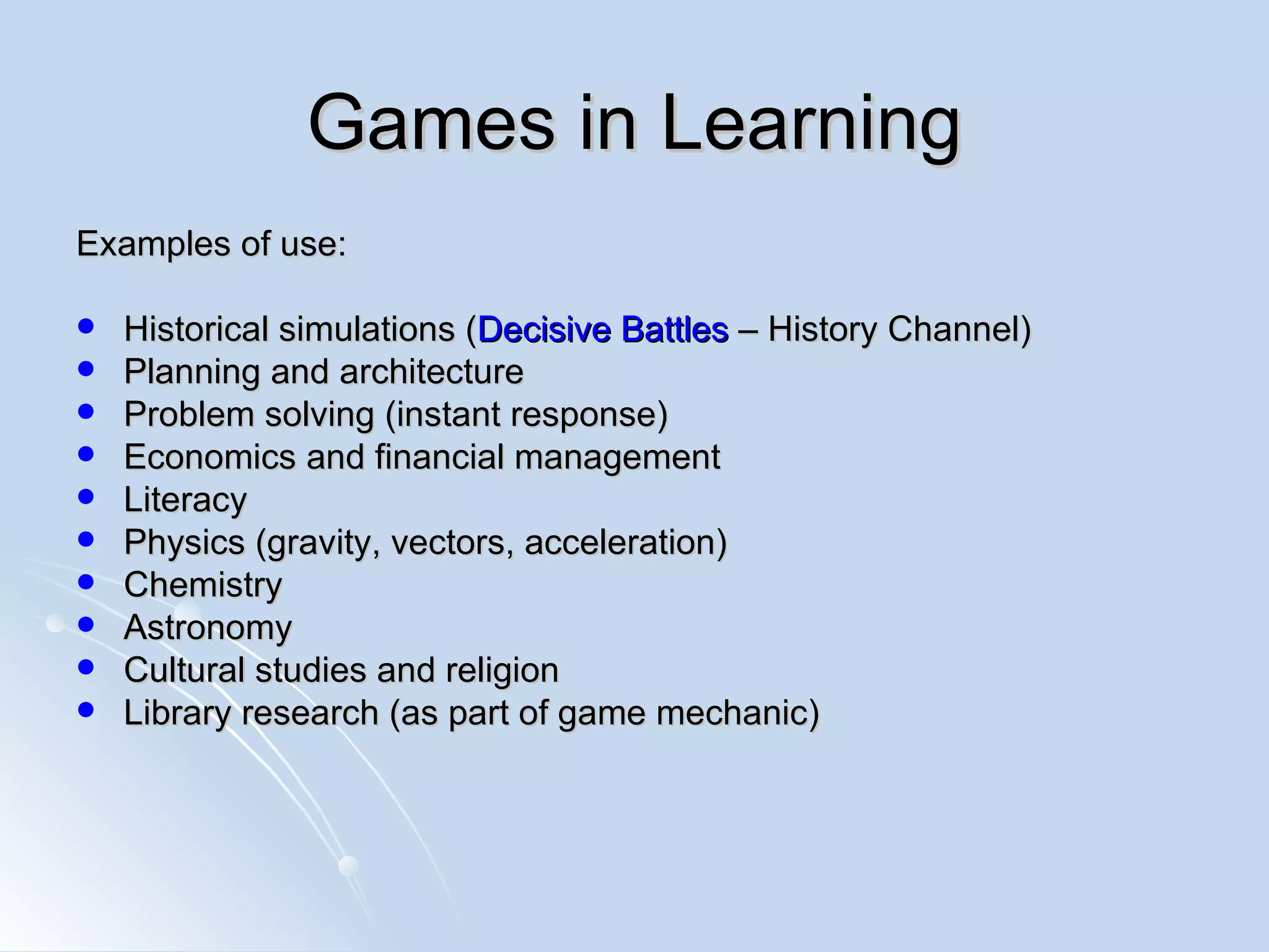 Games in Learning Examples of use: Historical simulations ( Decisive Battles  – History Channel)  Planning and architecture Problem solving (instant response) Economics and financial management Literacy Physics (gravity, vectors, acceleration) Chemistry  Astronomy Cultural studies and religion Library research (as part of game mechanic) 