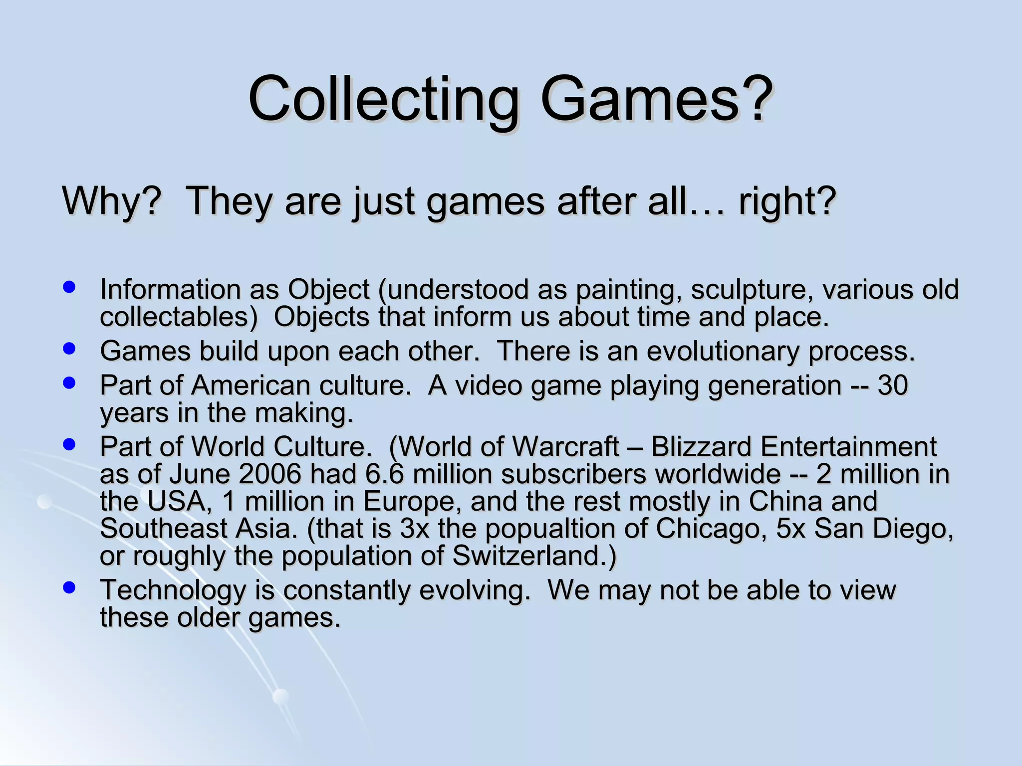 Collecting Games? Why?  They are just games after all… right? Information as Object (understood as painting, sculpture, various old collectables)  Objects that inform us about time and place. Games build upon each other.  There is an evolutionary process. Part of American culture.  A video game playing generation -- 30 years in the making. Part of World Culture.  (World of Warcraft – Blizzard Entertainment as of  June 2006 had 6.6 million subscribers worldwide -- 2 million in the USA, 1 million in Europe, and the rest mostly in China and Southeast Asia. (that is 3x the popualtion of Chicago, 5x San Diego, or roughly the population of  Switzerland.) Technology is constantly evolving.  We may not be able to view these older games. 