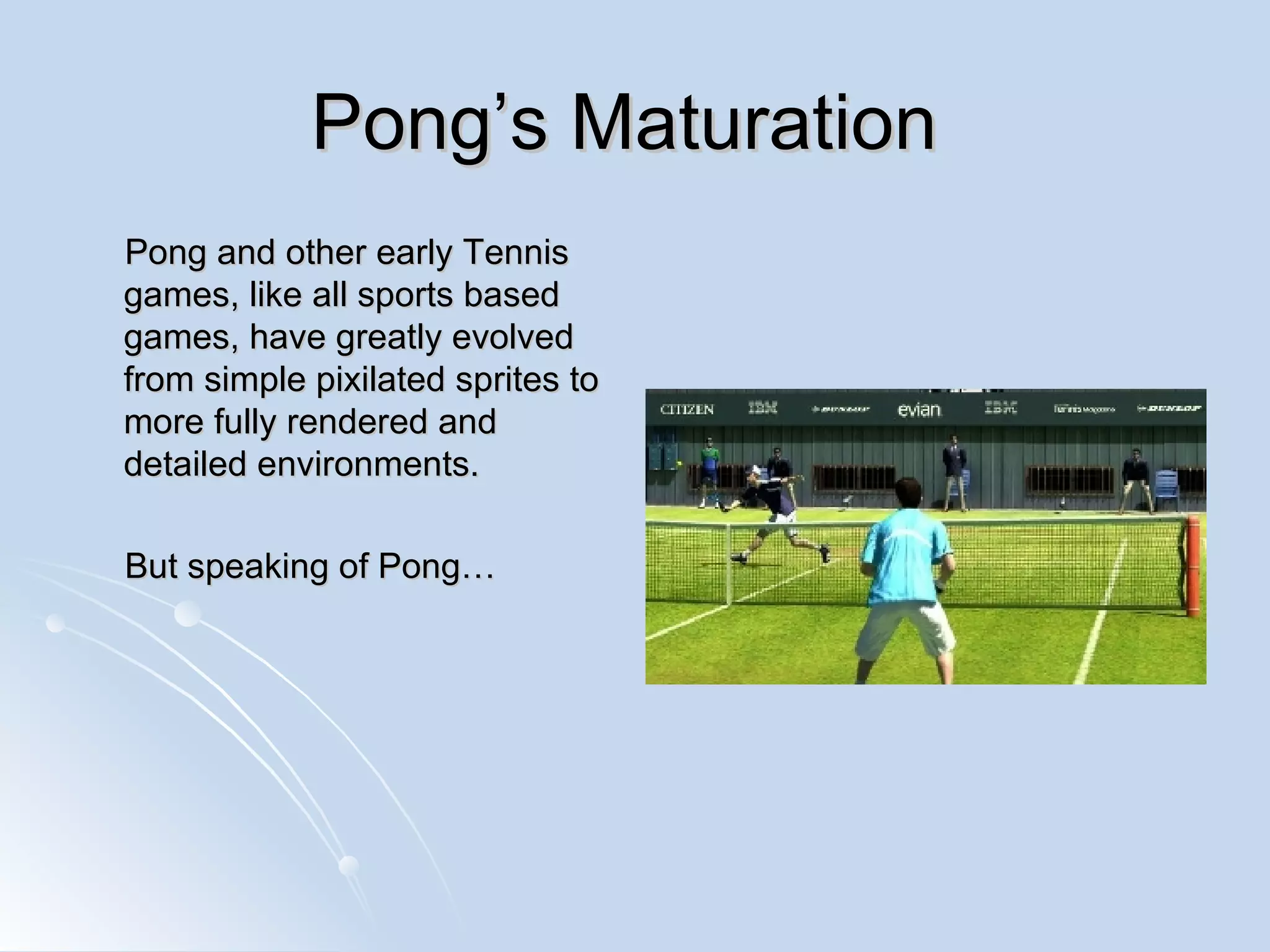 Pong’s Maturation  Pong and other early Tennis games, like all sports based games, have greatly evolved from simple pixilated sprites to more fully rendered and detailed environments. But speaking of Pong… 