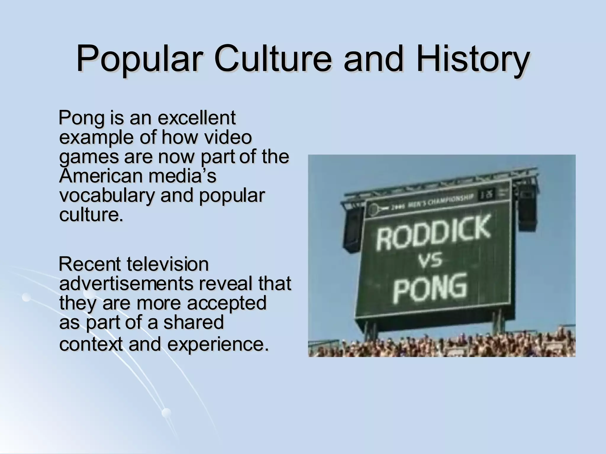Popular Culture and History Pong is an excellent example of how video games are now part of the American media’s vocabulary and popular culture.  Recent television advertisements reveal that they are more accepted as part of a shared context and experience.   