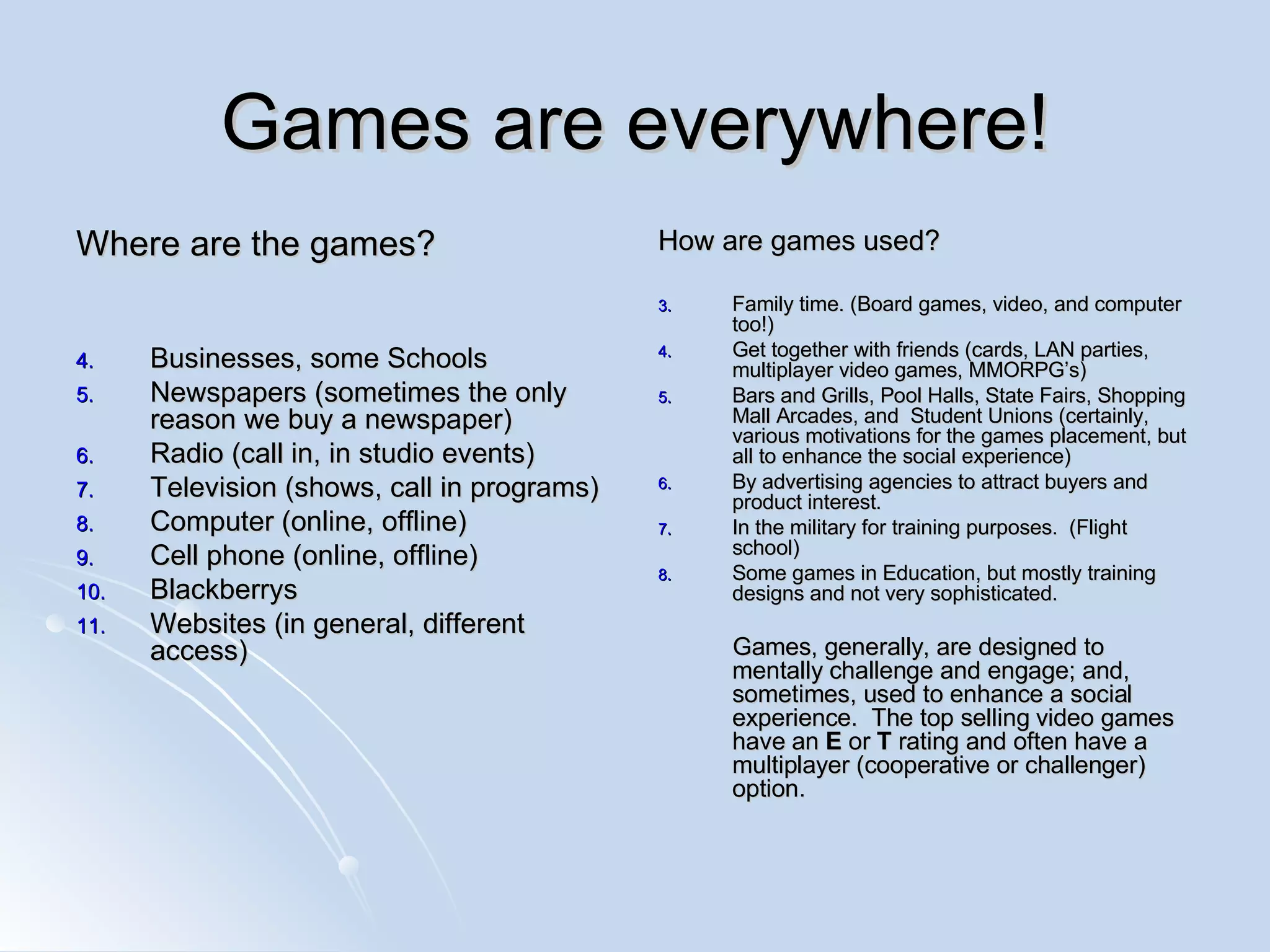 Games are everywhere! Where are the games? Businesses, some Schools Newspapers (sometimes the only reason we buy a newspaper) Radio (call in, in studio events) Television (shows, call in programs) Computer (online, offline) Cell phone (online, offline) Blackberrys  Websites (in general, different access) How are games used? Family time. (Board games, video, and computer too!) Get together with friends (cards, LAN parties, multiplayer video games, MMORPG’s) Bars and Grills, Pool Halls, State Fairs, Shopping Mall Arcades, and  Student Unions (certainly, various motivations for the games placement, but all to enhance the social experience) By advertising agencies to attract buyers and product interest. In the military for training purposes.  (Flight school) Some games in Education, but mostly training designs and not very sophisticated. Games, generally, are designed to mentally challenge and engage; and, sometimes, used to enhance a social experience.  The top selling video games have an  E  or  T  rating and often have a multiplayer (cooperative or challenger) option. 