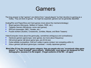 Gamers The long answer is that “gamers” are distinct from “casual players” by their devotion to gaming as a hobby. They are fans of games.  As might be expected, gamers can be generally classified: Analog/Pen and Paper/Dice and Card games (more about the mechanic/strategy) Board gamers (Monopoly, Settlers of Cataan, RISK, etc.) Tabletop Gamers (Miniatures, some card games) RPG’ers (examples: D&D, Traveler, etc.) Puzzle workers (Sudoku, Crosswords, Jumbles, Mazes, and Brain Teasers) Video/Computer (more about the game-play, sometimes ambiguous and contradictory) Hardcore gamers (game-type, rarer games, but more about frequency) Old school gamer (all about game type, pre-32 bit era) Cyber-athlete (competition, thrill isn’t solely in game context, but competing within it) Import gamers (all about game-type, overseas – mostly Japanese games) Most folks fit into the casual gamer category; they are people who are “occasional video game players” or “beer & pretzel” game players.  Additionally, most games are designed for this demographic, because it is the largest.  (Target audience of the Wii – all ages) 
