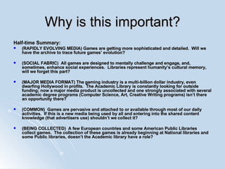 Why is this important? Half-time Summary: (RAPIDLY EVOLVING MEDIA) Games are getting more sophisticated and detailed.  Will we have the archive to trace future games’ evolution? (SOCIAL FABRIC)  All games are designed to mentally challenge and engage, and, sometimes, enhance social experiences.  Libraries represent humanity’s cultural memory, will we forget this part? (MAJOR MEDIA FORMAT) The gaming industry is a multi-billion dollar industry, even dwarfing Hollywood in profits.  The Academic Library is constantly looking for outside funding; now a major media product is uncollected and one strongly associated with several academic degree programs (Computer Science, Art, Creative Writing programs) isn’t there an opportunity there? (COMMON)  Games are pervasive and attached to or available through most of our daily activities.  If this is a new media being used by all and entering into the shared content knowledge (that advertisers use) shouldn’t we collect it? (BEING COLLECTED)  A few European countries and some American Public Libraries collect games.  The collection of these games is already beginning at National libraries and some Public libraries, doesn’t the Academic library have a role? 