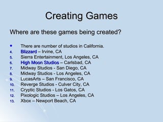 Creating Games Where are these games being created? There are number of studios in California.  Blizzard  – Irvine, CA Sierra Entertainment, Los Angeles, CA High Moon Studios  – Carlsbad, CA  Midway Studios - San Diego, CA  Midway Studios - Los Angeles, CA LucasArts – San Francisco, CA  Reverge Studios - Culver City, CA  Cryptic Studios - Los Gatos, CA Pixologic Studios – Los Angeles, CA Xbox – Newport Beach, CA 