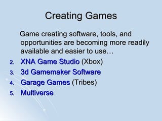 Creating Games Game creating software, tools, and opportunities are becoming more readily available and easier to use… XNA Game Studio  (Xbox) 3d  Gamemaker  Software Garage Games  (Tribes)  Multiverse   