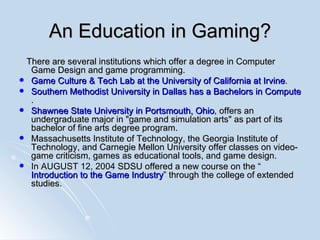 An Education in Gaming? There are several institutions which offer a degree in Computer Game Design and game programming. Game Culture & Tech Lab at the University of California at Irvine .  Southern Methodist University in Dallas has a Bachelors in Computer Science with a Game track .  Shawnee State University in Portsmouth, Ohio , offers an undergraduate major in "game and simulation arts" as part of its bachelor of fine arts degree program. Massachusetts Institute of Technology, the Georgia Institute of Technology, and Carnegie Mellon University offer classes on video-game criticism, games as educational tools, and game design.  In AUGUST 12, 2004  SDSU offered a new course on the “ Introduction to the Game Industry ” through the college of extended studies. 