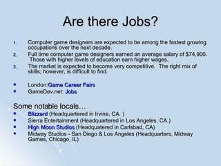 Are there Jobs? Computer game designers are expected to be among the fastest growing occupations over the next decade.  Full time computer game designers earned an average salary of $74,900.  Those with higher levels of education earn higher wages.  The market is expected to become very competitive.  The right mix of skills; however, is difficult to find. London: Game  Career Fairs GameDev.net:  Jobs Some notable locals… Blizzard  (Headquartered in Irvine, CA. )  Sierra Entertainment (Headquartered in Los Angeles, CA.) High Moon Studios  (Headquatered in Carlsbad, CA) Midway Studios - San Diego & Los Angeles (Headquarters, Midway Games, Chicago, IL) 