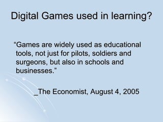 Digital Games used in learning? “Games are widely used as educational tools, not just for pilots, soldiers and surgeons, but also in schools and businesses.” _The Economist, August 4, 2005 