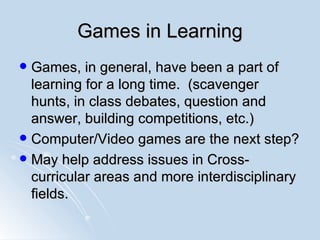 Games in Learning Games, in general, have been a part of learning for a long time.  (scavenger hunts, in class debates, question and answer, building competitions, etc.) Computer/Video games are the next step? May help address issues in Cross-curricular areas and more interdisciplinary fields. 