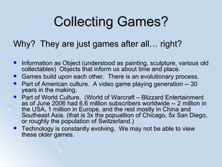 Collecting Games? Why?  They are just games after all… right? Information as Object (understood as painting, sculpture, various old collectables)  Objects that inform us about time and place. Games build upon each other.  There is an evolutionary process. Part of American culture.  A video game playing generation -- 30 years in the making. Part of World Culture.  (World of Warcraft – Blizzard Entertainment as of  June 2006 had 6.6 million subscribers worldwide -- 2 million in the USA, 1 million in Europe, and the rest mostly in China and Southeast Asia. (that is 3x the popualtion of Chicago, 5x San Diego, or roughly the population of  Switzerland.) Technology is constantly evolving.  We may not be able to view these older games. 