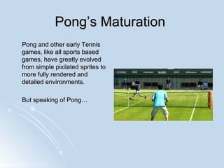 Pong’s Maturation  Pong and other early Tennis games, like all sports based games, have greatly evolved from simple pixilated sprites to more fully rendered and detailed environments. But speaking of Pong… 