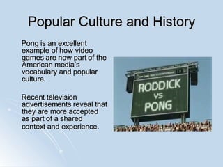 Popular Culture and History Pong is an excellent example of how video games are now part of the American media’s vocabulary and popular culture.  Recent television advertisements reveal that they are more accepted as part of a shared context and experience.   