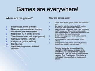 Games are everywhere! Where are the games? Businesses, some Schools Newspapers (sometimes the only reason we buy a newspaper) Radio (call in, in studio events) Television (shows, call in programs) Computer (online, offline) Cell phone (online, offline) Blackberrys  Websites (in general, different access) How are games used? Family time. (Board games, video, and computer too!) Get together with friends (cards, LAN parties, multiplayer video games, MMORPG’s) Bars and Grills, Pool Halls, State Fairs, Shopping Mall Arcades, and  Student Unions (certainly, various motivations for the games placement, but all to enhance the social experience) By advertising agencies to attract buyers and product interest. In the military for training purposes.  (Flight school) Some games in Education, but mostly training designs and not very sophisticated. Games, generally, are designed to mentally challenge and engage; and, sometimes, used to enhance a social experience.  The top selling video games have an  E  or  T  rating and often have a multiplayer (cooperative or challenger) option. 