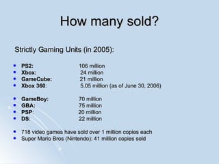 How many sold? Strictly Gaming Units (in 2005): PS2:  106 million Xbox:    24 million GameCube:   21 million Xbox 360 :  5.05 million (as of  June 30, 2006) GameBoy: 70 million GBA: 75 million PSP :   20 million DS : 22 million 718 video games have sold over 1 million copies each Super Mario Bros (Nintendo): 41 million copies sold 