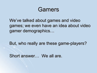 Gamers We’ve talked about games and video games; we even have an idea about video gamer demographics…  But, who really are these game-players? Short answer…  We all are. 