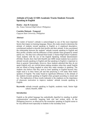 219
Attitude of Grade 12 SHS Academic Tracks Students Towards
Speaking in English
Donita – Jane B. Canceran
Sto. Tomas National High School, Philippines
Conchita Malenab - Temporal
Cagayan State University, Philippines
Abstract
The matter of learner’s attitude is acknowledged as one of the most important
factors that impact on learning language. Hence, this study aimed to determine the
attitude of students toward speaking in English as it employed descriptive-
correlational method to describe their profile and their attitude. It also ascertained
the relationship between the students’ attitude towards speaking in English and
their profile variables and the difference of their attitude when grouped by strand
and by sex. The data were collected from Grade 12 Senior High School Academic
Track students with the use of the English Speaking Attitude Questionnaire
(ESAQ). Results show that both HumSS and ABM strand students have positive
attitude towards speaking in English and that speaking in English is important to
them in general. Interestingly, however, these students admitted that they do not
speak English well, are worried about making mistakes when they speak English
and are afraid of being laughed at when they make mistakes in speaking. The
students also believe that they need to learn speaking in English because they
might need it in their future job and that practicing it will make them better
speakers of English. The study found no significant difference in the attitude of
the students towards speaking in English when grouped according to strand and
sex. The implication of these results redounds to the emphasis on the importance
of classroom motivation to improve students’ attitude towards speaking in
English.
Keywords: attitude towards speaking in English, academic track, Senior high
school, HumSS, ABM
Introduction
English as the global language has undoubtedly dignified its standing in global
communication essentially targeting both oral and written skills. In the
Philippines however, as observed by the researcher, speaking in English seems to
be very difficult most especially to students in the secondary level.
 