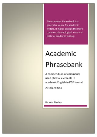 The Academic Phrasebank is a
general resource for academic
writers. It makes explicit the more
common phraseological ‘nuts and
bolts’ of academic writing.
Academic
Phrasebank
A compendium of commonly
used phrasal elements in
academic English in PDF format
2014b edition
Dr John Morley
 