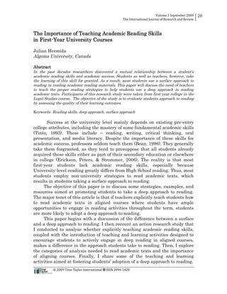 Volume 3 September 2009
The International Journal of Research and Review
20
© 2009 Time Taylor International ª ISSN 2094-1420
The Importance of Teaching Academic Reading Skills
in First-Year University Courses
Julian Hermida
Algoma University, Canada
Abstract
In the past decades researchers discovered a mutual relationship between a student’s
academic reading skills and academic success. Students as well as teachers, however, take
the learning of this skill for granted. As a result, most students use a surface approach to
reading in reading academic reading materials. This paper will discuss the need of teachers
to teach the proper reading strategies to help students use a deep approach in reading
academic texts. Participants of this research study were taken from first-year college in the
Legal Studies course. The objective of the study is to evaluate students approach to reading
by assessing the quality of their learning outcomes.
Keywords: Reading skills, deep approach, surface approach
Success at the university level mainly depends on existing pre-entry
college attributes, including the mastery of some fundamental academic skills
(Tinto, 1993). These include – reading, writing, critical thinking, oral
presentation, and media literacy. Despite the importance of these skills for
academic success, professors seldom teach them (Bean, 1996). They generally
take them forgranted, as they tend to presuppose that all students already
acquired these skills either as part of their secondary education or elsewhere
in college (Erickson, Peters, & Strommer, 2006). The reality is that most
first-year students lack academic reading skills, especially because
University-level reading greatly differs from High School reading. Thus, most
students employ non-university strategies to read academic texts, which
results in students taking a surface approach to reading.
The objective of this paper is to discuss some strategies, examples, and
resources aimed at promoting students to take a deep approach to reading.
The major tenet of this article is that if teachers explicitly teach students how
to read academic texts in aligned courses where students have ample
opportunities to engage in reading activities throughout the term, students
are more likely to adopt a deep approach to reading.
This paper begins with a discussion of the difference between a surface
and a deep approach to reading. I then recount an action research study that
I conducted to analyze whether explicitly teaching academic reading skills,
coupled with the introduction of teaching and learning activities designed to
encourage students to actively engage in deep reading in aligned courses,
makes a difference in the approach students take to reading. Then, I explore
the categories of analysis needed to read academic texts and the importance
of aligning courses. Finally, I share some of the teaching and learning
activities aimed at fostering students’ adoption of a deep approach to reading.
 